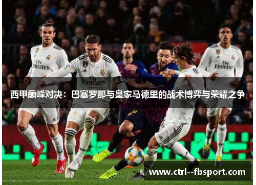 西甲巅峰对决：巴塞罗那与皇家马德里的战术博弈与荣耀之争