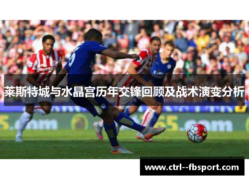 莱斯特城与水晶宫历年交锋回顾及战术演变分析 莱斯特城与水晶宫历年交锋回顾及战术演变分析
