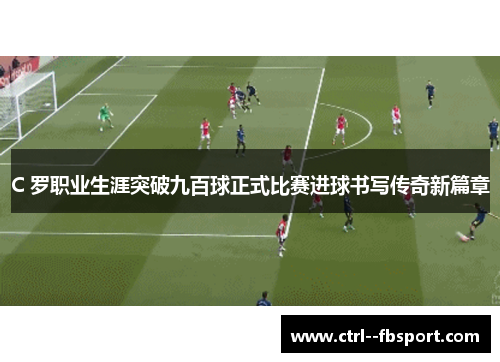 C 罗职业生涯突破九百球正式比赛进球书写传奇新篇章