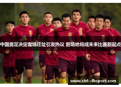中国男足决定客场迁址引发热议 新场地将成未来比赛新起点 中国男足决定客场迁址引发热议 新场地将成未来比赛新起点