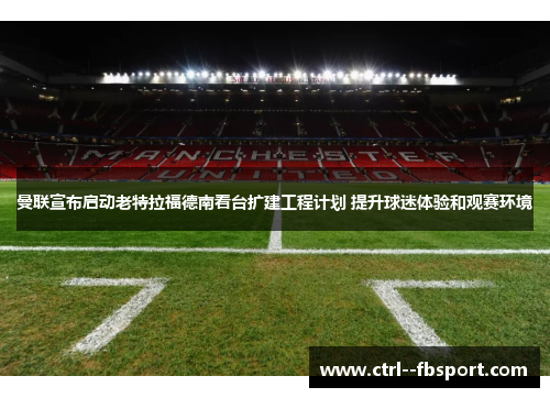 曼联宣布启动老特拉福德南看台扩建工程计划 提升球迷体验和观赛环境 曼联宣布启动老特拉福德南看台扩建工程计划 提升球迷体验和观赛环境