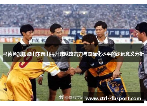 马德鲁加加盟山东泰山提升球队攻击力与国际化水平的深远意义分析